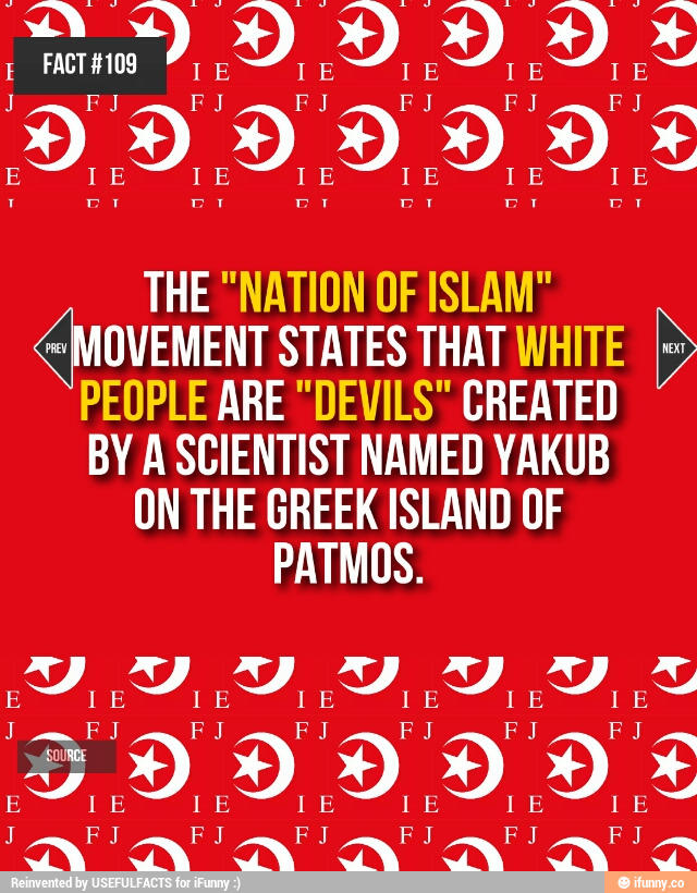yakub FACT #109 IE IE IE IE I E F J J F J FJ F J FJ F J E IE IE IE I E IE IE THE "NATION OF ISLAM" MOVEMENT STATES THAT WHITE PEOPLE ARE "DEVILS" CREATED BY A SCIENTIST NAMED YAKUB ON THE GREEK ISLAND OF PATMOS. PREV NEXT I E FJ FJ F J I E IE I E F J E I E I E J FJ F J SOURCE I E F J IE I E E FJ FJ F J E I E I E I E J FJ FJ Reinvented by USEFULFACTS for iFunny :) O ifunny.co