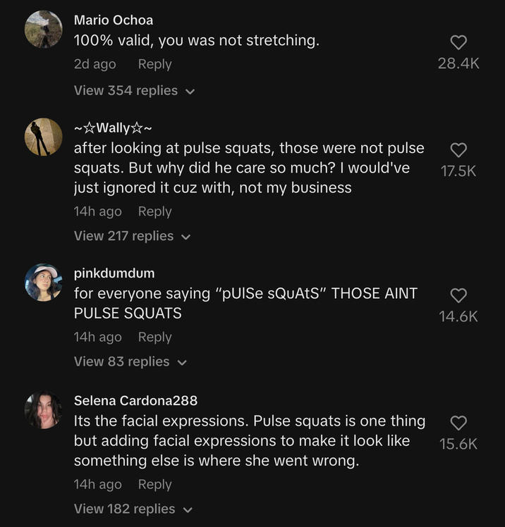 Yourfavoritedaughter2 TikTok video comment section Mario Ochoa 100% valid, you was not stretching. 2d ago Reply View 354 replies V ~☆Wally☆~ after looking at pulse squats, those were not pulse squats. But why did he care so much? I would've just ignored it cuz with, not my business 14h ago Reply View 217 replies ✓ pinkdumdum for everyone saying "pUISe sQuAtS" THOSE AINT PULSE SQUATS 14h ago Reply View 83 replies ✓ Selena Cardona288 Its the facial expressions. Pulse squats is one thing but adding facial expressions to make it look like something else is where she went wrong. 14h ago Reply View 182 replies 28.4K 17.5K 14.6K 15.6K