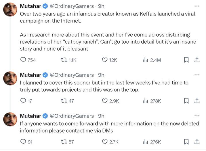 mutahar Mutahar @OrdinaryGamers 9h Over two years ago an infamous creator known as Keffals launched a viral campaign on the Internet. As I research more about this event and her I've come across disturbing revelations of her "catboy ranch". Can't go too into detail but it's an insane story and none of it pleasant 754 1.1K 12K 91 Mutahar @OrdinaryGamers 9h · I planned to cover this sooner but in the last few weeks I've had time to truly put towards projects and this was on the top. 17 1247 2.9K ılı 2.4M 2.7K il₁ 278K Mutahar @OrdinaryGamers. 9h If anyone wants to come forward with more information on the now deleted information please contact me via DMs 12 57 口企 il₁ 276K