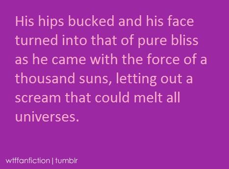 24a.jpg His hips bucked and his face turned into that of pure bliss as he came with the force of a thousand suns, letting out a scream that could melt all universes. wtffanfiction | tumblr