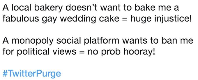 A local bakery doesn’t want to bake me a fabulous gay wedding cake = huge injustice! A monopoly social platform wants to ba A local bakery doesn't want to bake me a fabulous gay wedding cake-huge injustice! A monopoly social platform wants to ban me for political views = no prob hooray! #TwitterPurge