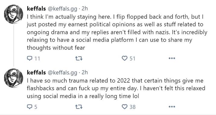 keffals keffals @keffals.gg .2h I think I'm actually staying here. I flip flopped back and forth, but I just posted my earnest political opinions as well as stuff related to ongoing drama and my replies aren't filled with nazis. It's incredibly relaxing to have a social media platform I can use to share my thoughts without fear Q11 17 51 keffals@keffals.gg . 2h I have so much trauma related to 2022 that certain things give me flashbacks and can f--- up my entire day. I haven't felt this relaxed using social media in a really long time lol Q5 17 38 ...