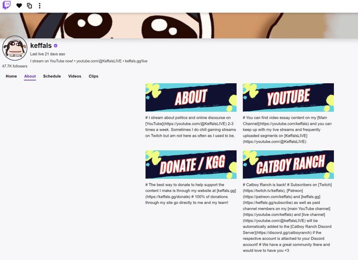 47.7K followers @ keffals Last live 21 days ago I stream on YouTube now! youtube.com/@KeffalsLIVE keffals.gg/live Home About Schedule Videos Clips ABOUT # I stream about politics and online discourse on [YouTube](https://youtube.com/@KeffalsLIVE) 2-3 times a week. Sometimes I do chill gaming streams on Twitch but am not here as often as I used to be. DONATE/KGG # The best way to donate to help support the content I make is through my website at [keffals.gg] (https://keffals.gg/donate) # 100% of donations through my site go directly to me and my team! YOUTUBE # You can find video essay content on my [Main Channel](https://youtube.com/keffals) and you can keep up with my live streams and frequently uploaded segments on [KeffalsLIVE] (https://youtube.com/@KeffalsLIVE) CATBOY RANCH # Catboy Ranch is back! # Subscribers on [Twitch] (https://twitch.tv/keffals), [Patreon] (https://patreon.com/keffals) and [keffals.gg] (https://keffals.gg/subscribe) as well as paid channel members on my [main YouTube channel] (https://youtube.com/keffals) and [live channel] (https://youtube.com/@keffalsLIVE) will be automatically added to the [Catboy Ranch Discord Server](https://discord.gg/catboyranch) if the respective account is attached to your Discord account! #We have a great community there and would love to have you <3
