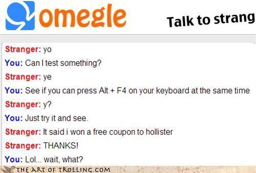 60623049-a7fb-4c29-9d01-f7ec10f6a09f.jpg omegle Talk to strang Stranger: yo You: Canl test something? Stranger: ye You: See if you can press Alt+ F4 on your keyboard at the same time Stranger: y'? You: Just try it and see. Stranger: It said i won a free coupon to hollister Stranger: THANKS! You: Lol.. wait, what? erTHE ART OF τROLLING.COM