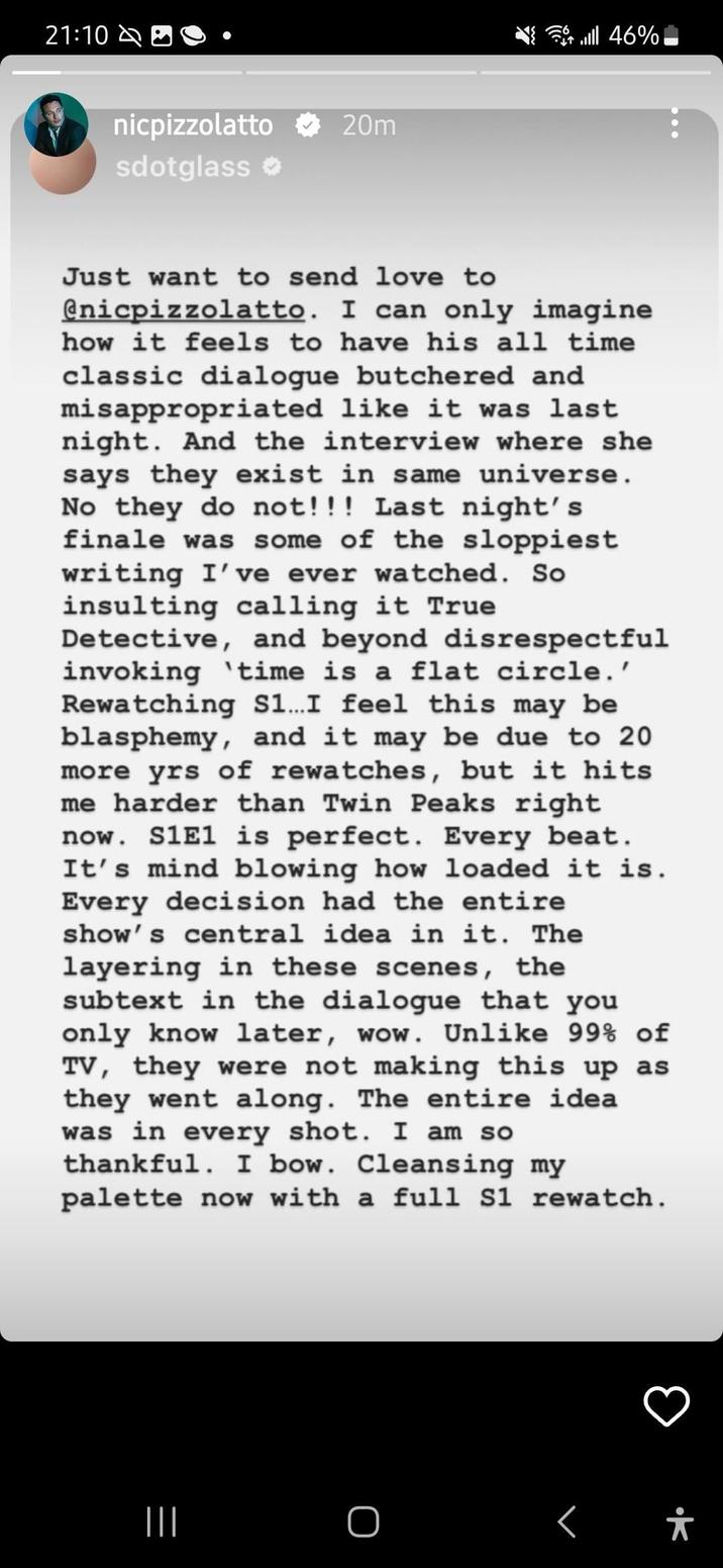 Pizzolatto Repost 21:10 nicpizzolatto 20m sdotglass Just want to send love to @nicpizzolatto. I can only imagine how it feels to have his all time classic dialogue butchered and misappropriated like it was last night. And the interview where she says they exist in same universe. No they do not!!! Last night's finale was some of the sloppiest writing I've ever watched. So 46% ال insulting calling it True Detective, and beyond disrespectful invoking time is a flat circle.' Rewatching S1... I feel this may be blasphemy, and it may be due to 20 more yrs of rewatches, but it hits me harder than Twin Peaks right now. S1E1 is perfect. Every beat. It's mind blowing how loaded it is. Every decision had the entire show's central idea in it. The layering in these scenes, the subtext in the dialogue that you only know later, wow. Unlike 99% of TV, they were not making this up as they went along. The entire idea was in every shot. I am so thankful. I bow. Cleansing my palette now with a full S1 rewatch. ||| O †