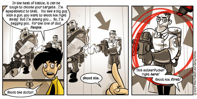 Penny Arcade: The Protip In the heat of battle, it can be tough to choose your targets. I'M syMpathetic to that. You see a big guy With a gun, you want to Shoot him right away! But I'M asking you... No, I'M begging yoU. For the love oP God. People. This MotherPucker right here! Shoot hiM. Shoot hiM Pinst! Shoot the doctor.