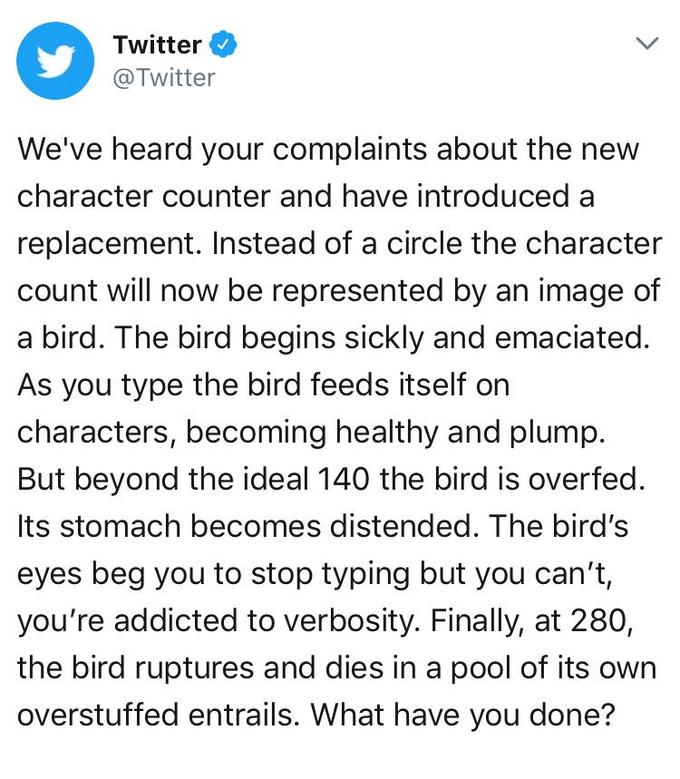 Pixelated Boat Twitter @Twitter We've heard your complaints about the new character counter and have introduced a replacement. Instead of a circle the character count will now be represented by an image of a bird. The bird begins sickly and emaciated. As you type the bird feeds itself on characters, becoming healthy and plump. But beyond the ideal 140 the bird is overfed Its stomach becomes distended. The bird's eyes beg you to stop typing but you can't, you're addicted to verbosity. Finally, at 280, the bird ruptures and dies in a pool of its own overstuffed entrails. What have you done?