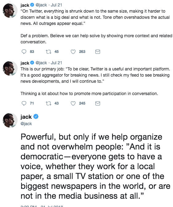 “On Twitter, everything is shrunk down to the same size, making it harder to discern what is a big deal and what is not. Tone jack @jack Jul 21 On Twitter, everything is shrunk down to the same size, making it harder to discern what is a big deal and what is not. Tone often overshadows the actual news. All outrages appear equal. Def a problem. Believe we can help solve by showing more context and related conversation jack @jack Jul 21 This is our primary job: "To be clear, Twitter is a useful and important platform. It's a good aggregator for breaking news. I still check my feed to see breaking news developments, and I will continue to." Thinking a lot about how to promote more participation in conversation. ack @jack Powerful, but only if we help organize and not overwhelm people: "And it is democratic-everyone gets to have a voice, whether they work for a local paper, a small TV station or one of the biggest newspapers in the world, or are not in the media business at all."