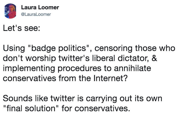 Let's see: Using "badge politics", censoring those who don't worship twitter's liberal dictator, & implementing procedures t Laura Loomer @LauraLoomer Let's see: Using "badge politics", censoring those who don't worship twitter's liberal dictator, & implementing procedures to annihilate conservatives from the Internet? Sounds like twitter is carrying out its own "final solution" for conservatives.