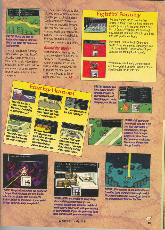 gamepro-eb-review-pg-2.jpg The control falls along clas sic RPG lines. A menu system enables you to choose items spells, and more. When you buy a more powerful weapon the computer will equip it for you and trade you cash for the old one. The only drawback is the very limited number of items you can carry at a time. Fightín' FRanky Fighting Franky, the boss of the first arcade, is tough. First you have to find the arcade (which is in the lower-middle por tion of Onet) When you see this tough guy, refuse to join, and he'l fight you. Beat him, and you'll meet Frank PROTIP: Moles are also an invaluable source of informa- tion. Seek them out and leam Don't fight Frank without 100 percent health. Bring along some hamburgers and try to have the PSI Rockin' Attack. If you don't, go out and fight until you do. complement heroic fighting tunes. When you find Frank's Arcade, you're treated to a variety of classic video game music. Its unfortunate that ho voice-overs or better enemy immature for older gamers sounds were inducted into EarthBound can be amusing if you know where to look for the funny parts. Otherwise, the humor is too mature for little When Frank falls, there's one more men- ace: Frankystein! Use PSI Rockin' or try to slug it out hit-for-hit with him kids, and the gameplay is too This one is bound to fall to sometime soon. Earthy Humozl have such a limited amount of space in everything you can to pump up your life bar Even the bee has a sense of humor! "Oh! Humor from the bath- The pain... Everything room: "Don't talk to me. you et It on, Spanky?" PROTIP: Call your mom from Onett, and she'll tell you that your sister is Express to store items that you may want later I'lI eat garlic and Break the course of work out to violence. Don't breakmysel" The garlic the wind of change. "...spit in their eyes and made them wet their pants... " Sounds like a drive-by wetting at the police station. strengthen Be choosy; the service mysel." The garlic alone should keep people away from him. Your sccount currenty shows PSF or PROTIP: After looking at the meteorite and traveling back to Pokey's house (to watch his parents knock him around), go back to the meteorite and look for the bee PROTIP: The giant ant before Big Footprint is tough. First eliminate the two smaller ants in front of him, then use the PSI Rockin' Attack to crush him. If your pointsstore and department store (as are get low, use PSI Lifeup to replenish. PROTIP:ATMs are located in every drug- weapons dealers and medicine peddlers). Never canry a lot of cash with you; leave it In your account. If you die, you come back with half the cash you were carying GAMEPRO July 1985