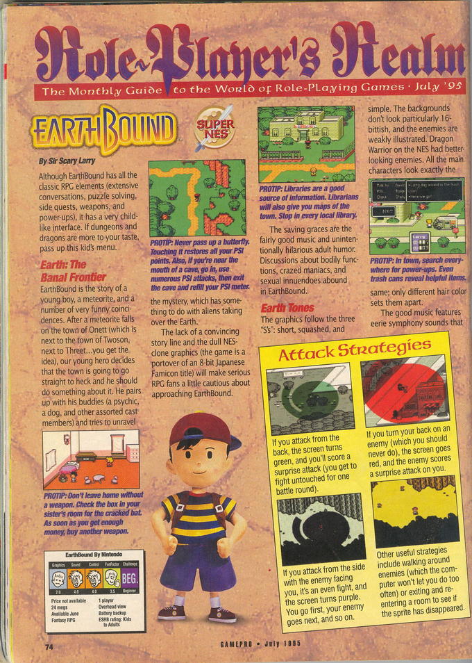 gamepro-eb-review.jpg The Monthly Guide to the Wonlo or Role-PLaying Games July '95 simple. The backgrounds don't look particularly 16- bittish, and the enemies are weakly illustrated. Dragon Warrior on the NES had better looking enemies. All the main characters look exactly the By Sir Scary Larry Although EarthBound has all the classic RPG elements (extensive conversations, puzzle solving side quests, weapons, and power-ups), it has a very child- like interface. If dungeons and dragons are more to your taste, pass up this kid's menu PROTIP: Libraries are a good source of information. Librarians to Chec 々go will also give you maps of the town. Stop in every local library The saving graces are the PROTIP: Never pass up a butterfly. fairly good music and uninten Touching it restores all your PSI tionally hilarious adult humor points, Also, if you're near the Discussions about bodily func PROTIP: In town, search every- mouth of a cave, go in, use numerous PSI attacks, then exit Banal Frontier tions, crazed maniacs, and sexual innuendoes abound EarthBound is the story of a thecave and refill your PSI meter young boy, a meteorite, and a the mystery, which has some- number of very funny coincithing to do with aliens takingEar dences. After a meteorite falls where for power-ups, Even trash cans reveal helpful itens. same; only different hair color sets them apart . in EarthBound. · Tones The graphics follow the three "S's": short, squashed, and The good music features eerie symphony sounds that over the Earth. on the town of Onett (which is lhe lack of a convincing . next to the town of Twoson, story line and the dull NES- next to Threet...you get the clone graphics (the game is a idea), our young hero ded s gding Famicon title) will make serious RPG fans a little cautious about straight to heck and he should do something about it. He pairs. approaching EarthBound. up with his buddies (a psychic a dog, and other assorted cast members) and tries to unravel If you turn your back on an If you attack from the back, the screen turns enemy (which you should green, and you'll score a never do), the screen goes surprise attack (you get to red, and the enemy scores fight untouched for one a surprise attack on you battle round) PROTIP: Don't leave home without a weapon. Check the box in your sister's room for the cracked bat. As soon as you get enough money, buy another weapon. , t EarthBound By Nintendo raphics Sound Control FunFactor Challenge Other useful strategies If you attack from the side with the enemy facing you, it's an even fight, and the screen turns purple. You go first, your enemy goes next, and so on. include walking around enemies (which the com puter won't let you do too often) or exiting and re- entering a room to see if the sprite has disappeared. inner Price not avai Ava antasy RPG ESRB rating: Kids GAMEPRO July 1995