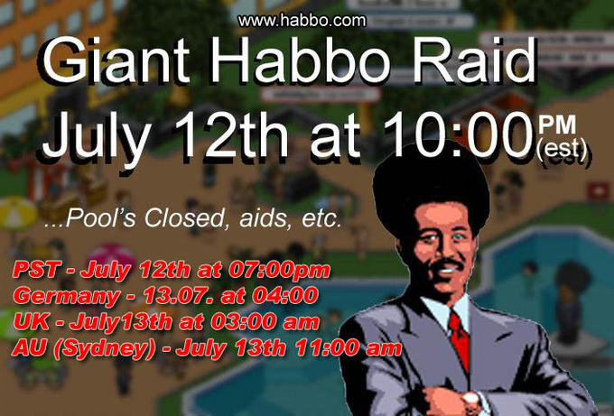 julyposter.jpeg www.habbo.comm Giant Habbo Raid July 12th at 10:00%) PM (est) Pool's Closed, aids, etc. PST- July 12th at 07:00pm Germany - 13.07. at 04:00 UK July 13th at 03:00 am AU (Sydney)- July 13th 11:00 am
