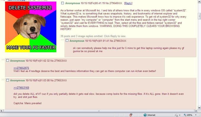 □ Anonymous 10/15/10(Fri)00:41:19 No.279648XXX [Reply] DELETE SYSTEM32 As a former worker at Microsoft Inc. I and lots of others know that a file in every windows OS called "system32" What system32 is, is something that saves snapshots, history, and bookmarks of internet explorer and Netscape. This makes Microsoft know how to improve it's web experience. To get rid of system32 for why every reason, just open "my computer" or "computer" from the start menu and search in the top right corner "system32" and wait for EVERYTHING to load. Then, select all the files and folders named "system32" and simply delete them from windows. WARNING, DOING THIS COMPLETELY CLEARS YOUR BROWSING HISTORY 39 posts and 3 image replies omitted. Click Reply to view □ Anonymous 10/15/10(Fri)01:01:41 No.279653XXX MAKE YOUR PC FASTER ok can somebody please help me like just for 5 mins to get this laptop running again please my gf gunna be so p----- at me □ Anonymous 10/15/10(Fri)01:02:32 No.2796530X 279652975 Well I feel as if newfags deserve the best and harmless information they can get so there computer can run 4chan even better! □ Anonymous 10/15/10(Fri)01:03:08 No.2796530X 279653169 did you delete ALL of it? cuz if you only partially delete it gets real slow, because comp looks for the missing files. if it's ALL gone, then it doesn't even try, and s--- just flies Captcha: Mario prevailed Internet 105%