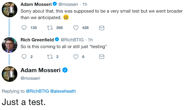 just a test Adam Mosseri@mosseri 1h Sorry about that, this was supposed to be a very small test but we went broader than we anticipated. 135 t 268 428 Rich Greenfield@RichBTIG 1h So is this coming to all or still just "testing" Adam Mosseri Ф @mosseri ADA Replying to @RichBTIG @alexeheath Just a test.