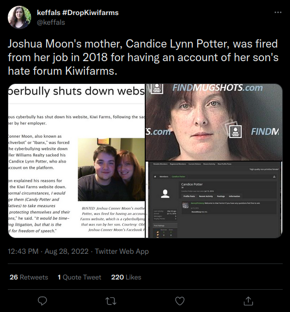 keffals keffals #DropKiwifarms @keffals Joshua Moon's mother, Candice Lynn Potter, was fired from her job in 2018 for having an account of her son's hate forum Kiwifarms. perbully shuts down webs FINDMUGSHOTS.com ous cyberbully has shut down his website, Kiwi Farms, following the sa her by her employer. tonner Moon, also known as chverbot" or "Ibanx," was forced the cyberbullying website down ller Williams Realty sacked his Candice Lynn Potter, who also ccount on the platform. on explained his reasons for the Kiwi Farms website down. pormal circumstances, I would ge them (Candy Potter and latives) to take measures protecting themselves and their ons," he said. "It would be time- ing litigation, but that is the d for freedom of speech." 12:43 PM - Aug 28, 2022. Twitter Web App BUSTED: Joshua Conner Moon's mothe Potter, was fired for having an accoun Farms website, which is a cyberbullying that was run by her son. Courtesy Obr Joshua Conner Moon's Facebook F 26 Retweets 1 Quote Tweet 220 Likes S.com 27 Candice Potter A FINDM