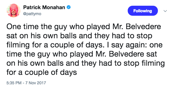 Mr. Belvedere Patrick Monahan @pattymo Following One time the guy who played Mr. Belvedere sat on his own balls and they had to stop filming for a couple of days. I say again: one time the guy who played Mr. Belvedere sat on his own balls and they had to stop filming for a couple of days 5:35 PM 7 Nov 2017