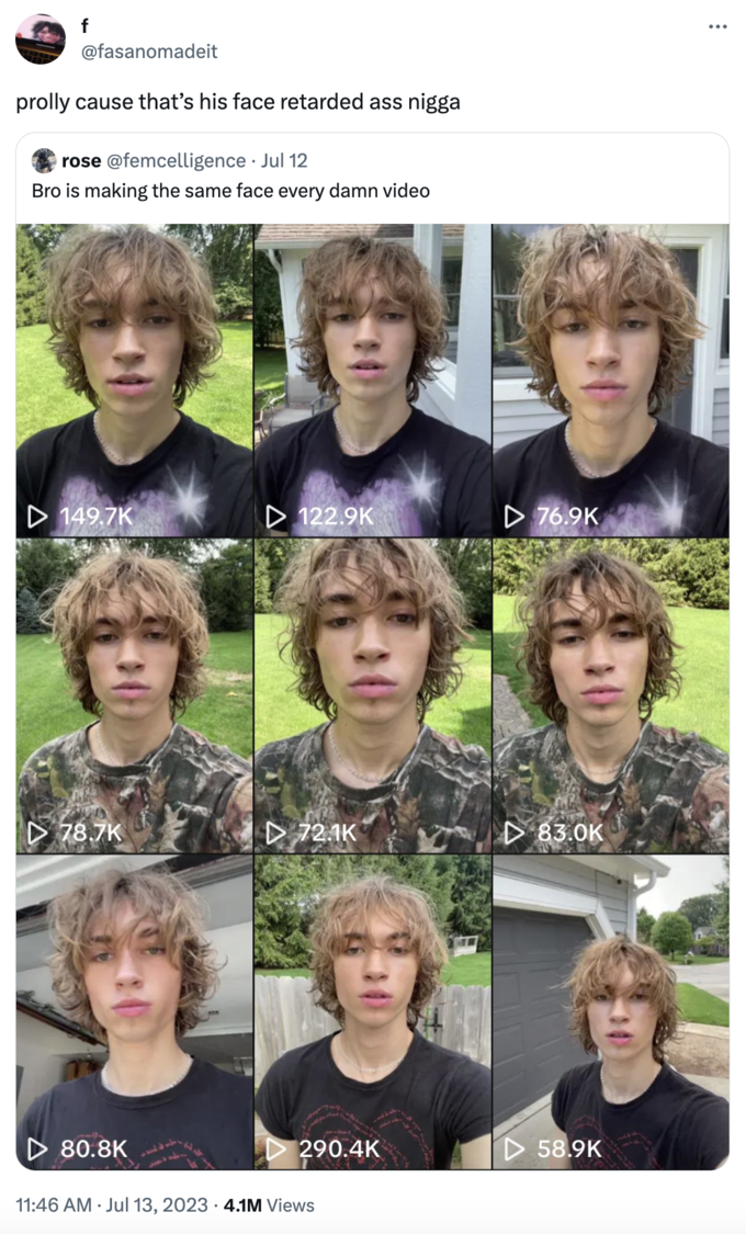 Henry Kava "prolly cause that’s his face retarded ass n----" f @fasanomadeit prolly cause that's his face retarded ass n---- rose @femcelligence. Jul 12 Bro is making the same face every damn video ▷ 149.7K D78.7K ▷ 80.8K ▷ 122.9K . ▷ 72.1K 290.4K 11:46 AM Jul 13, 2023 4.1M Views D76.9K 83.0K D58.9K :