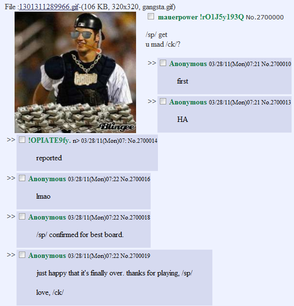4chan.PNG File :1301311289966.gif-(106 KB, 320x320, gangsta.gif) □ mauerpowerh0IJ5y193Q No.2700000 /sp/ get u mad /ck/? >> □ Anonymous 03/28/11(Mon)07:21 No.2700010 first >> □ Anonymous 03/28/11(Mon)07:21 No.2700013 HA >> □ !OPIATE9fy.n> 03/28/11(Mon)07: No.2700014 reported >> □ Anonymous 03/28/11(Mon)07:22 No.2700016 Imao >> □ Anonymous 03/28/11(Mon)07:22 No.2700018 /sp/ confirmed for best board. >> □ Anonymous 03/28/11(Mon)07:22 No.2700019 just happy that it's finally over. thanks for playing, /sp/ love, Ick/