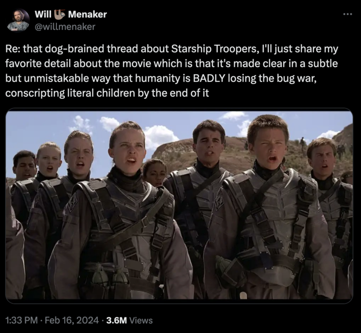 Starship Troopers Discourse Will Menaker @willmenaker Re: that dog-brained thread about Starship Troopers, I'll just share my favorite detail about the movie which is that it's made clear in a subtle but unmistakable way that humanity is BADLY losing the bug war, conscripting literal children by the end of it FEL 1:33 PM. Feb 16, 2024 3.6M Views 19/ :
