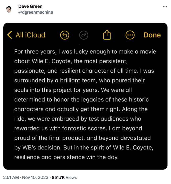 'Coyote vs. Acme' Cancellation Controversy Dave Green @dgreenmachine < All iCloud For three years, I was lucky enough to make a movie about Wile E. Coyote, the most persistent, passionate, and resilient character of all time. I was surrounded by a brilliant team, who poured their souls into this project for years. We were all determined to honor the legacies of these historic characters and actually get them right. Along the ride, we were embraced by test audiences who rewarded us with fantastic scores. I am beyond proud of the final product, and beyond devastated by WB's decision. But in the spirit of Wile E. Coyote, resilience and persistence win the day. 3 2:51 AM - Nov 10, 2023 851.7K Views Done