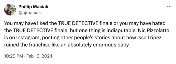 Pizzolatto criticism Phillip Maciak @pjmaciak You may have liked the TRUE DETECTIVE finale or you may have hated the TRUE DETECTIVE finale, but one thing is indisputable: Nic Pizzolatto is on Instagram, posting other people's stories about how Issa López ruined the franchise like an absolutely enormous baby. 10:29 PM Feb 19, 2024
