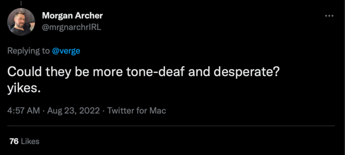 Desperate Morgan Archer @mrgnarchrIRL Replying to @verge Could they be more tone-deaf and desperate? yikes. 4:57 AM Aug 23, 2022 Twitter for Mac 76 Likes . :