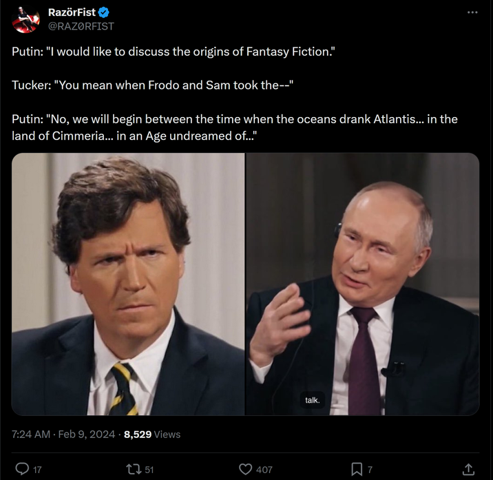 RazörFist @RAZØRFIST Putin: "I would like to discuss the origins of Fantasy Fiction." Tucker: "You mean when Frodo and Sam took the--" Putin: "No, we will begin between the time when the oceans drank Atlantis... in the land of Cimmeria... in an Age undreamed of..." 7:24 AM Feb 9, 2024 8,529 Views 17 1 51 407 talk. D : (→