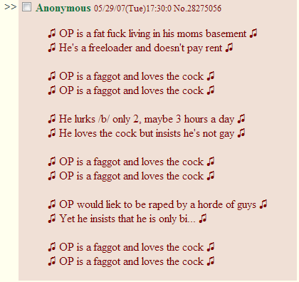 In song form >> □ Anonymous 052907(Tue)17:30.0 No.28275056 OP is a fat f--- living in his moms basement J A He's a freeloader and doesn't pay rent OP is a f----- and loves the c--- a OP is a f----- and loves the c--- He lurks b/ only 2, maybe 3 hours a day . He loves the c--- but insists he's not gay OP is a f----- and loves the c--- OP is a f----- and loves the c---- OP would liek to be r---- by a horde of guys d Yet he insists that he is only bi... . OP is a f----- and loves the c----a a OP is a f----- and loves the c---