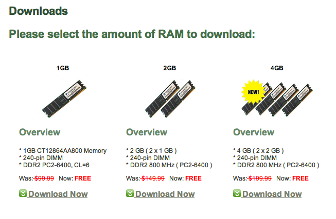 RAM Download Downloads Please select the amount of RAM to download: 1GB 2GB 4GB NEW! Overview Overview Overview 1GB CT12864AA800 Memory2 GB (2x1 GB) 240-pin DIMM DDR2 PC2-6400, CL-6 *4 GB (2x2 GB) 240-pin DIMM 240-pin DIMM DDR2 800 MHz ( PC2-6400) DDR2 800 MHz (PC2-6400) Was:$449.99 Now: FREE Download Noww Was: $99-99 Now: FREE Was:-$19999 Now: FREE Download Now Download Now