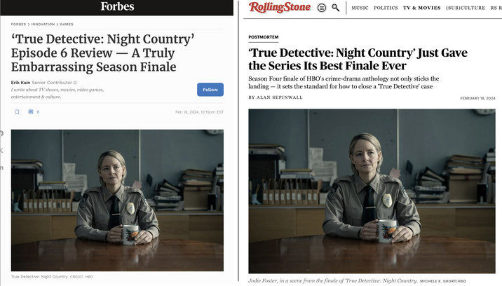 The Duality of Man...Time is a Flat Circle....Twist and Shout... FORBES > INNOVATION > GAMES 'True Detective: Night Country' Episode 6 Review – A Truly Embarrassing Season Finale Forbes Erik Kain Senior Contributor Ⓒ I write about TV shows, movies, video games, entertainment & culture. 0 True Detective: Night Country CREDIT: HBO Un Follow Feb 18, 2024, 10:15pm EST Rolling Stone POSTMORTEM MUSIC POLITICS TV & MOVIES (SUB)CULTURE RS R 'True Detective: Night Country' Just Gave the Series Its Best Finale Ever Season Four finale of HBO's crime-drama anthology not only sticks the landing - it sets the standard for how to close a "True Detective' case BY ALAN SEPINWALL FEBRUARY 18, 2024 Jodie Foster, in a scene from the finale of 'True Detective: Night Country. MICHELE K. SHORT/HBO