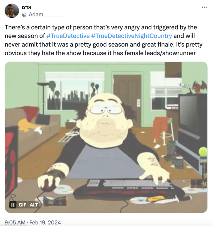 Critics are triggered אדם @_Adam_ There's a certain type of person that's very angry and triggered by the new season of #TrueDetective #TrueDetective NightCountry and will never admit that it was a pretty good season and great finale. It's pretty obvious they hate the show because it has female leads/showrunner II GIF ALT 9:05 AM Feb 19, 2024