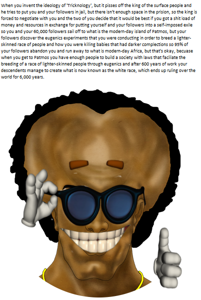 yakub When you invent the ideology of Tricknology', but it pisses off the king of the surface people and he tries to put you and your followers in jail, but there isn't enough space in the prision, so the king is forced to negotiate with you and the two of you decide that it would be best if you got a s--- load of money and resources in exchange for putting yourself and your followers into a seif-imposed exile so you and your 60,000 followers sail off to what is the modern-day island of Patmos, but your followers discover the eugenics experiments that you were conducting in order to breed a lighter- skinned race of people and how you were killing babies that had darker complections so 95% of your followers abandon you and run away to what is modern-day Africa, but that's okay, becuase when you get to Patmos you have enough people to build a society with laws that faciliate the breeding of a race of lighter-skinned people through eugenics and after 600 years of work your descendents manage to create what is now known as the white race, which ends up ruling over the world for 6,000 years.