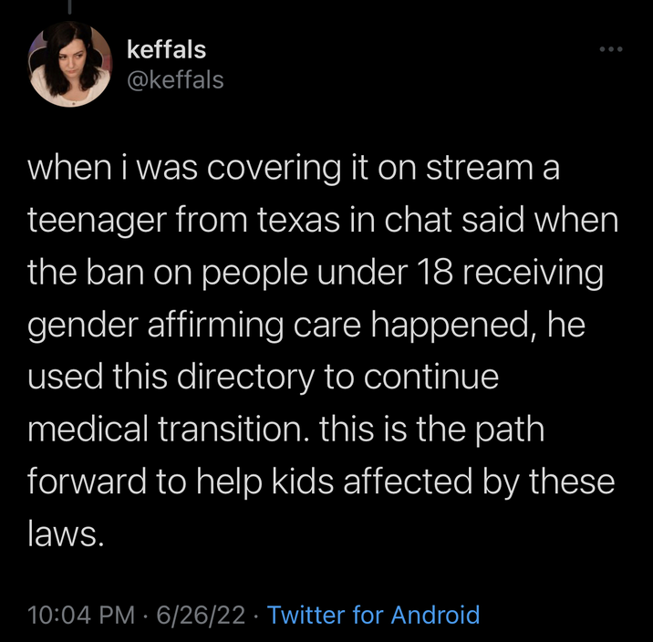 Keffals O when i was covering it on stream a teenager from texas in chat said when the ban on people under 18 receiving gender affirming care happened, he used this directory to continue medical transition. this is the path forward to help kids affected by these laws. keffals @keffals 10:04 PM 6/26/22 Twitter for Android