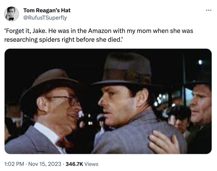 He Was in the Amazon With My Mom "Madame Web" meme Tom Reagan's Hat @RufusTSuperfly 'Forget it, Jake. He was in the Amazon with my mom when she was researching spiders right before she died. 1:02 PM Nov 15, 2023 346.7K Views ...