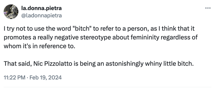 Ladonnapietra la.donna.pietra @ladonnapietra I try not to use the word "bitch" to refer to a person, as I think that it promotes a really negative stereotype about femininity regardless of whom it's in reference to. That said, Nic Pizzolatto is being an astonishingly whiny little bitch. 11:22 PM. Feb 19, 2024 ...