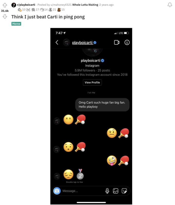 /r/playboicarti meme 4 31.6k r/playboicarti · Posted by u/mahoney4321 Whole Lotta Waiting 2 years ago 10 17 14 2115 Think I just beat Carti in ping pong Meme 7:47 1 < playboicarti T playboicarti Instagram 5.9M followers 25 posts You've followed this Instagram account since 2018 O Message... Double tap to like View Profile LTE 7:41 PM Ⓡ Omg Carti such huge fan big fan. Hello playboy ((: C