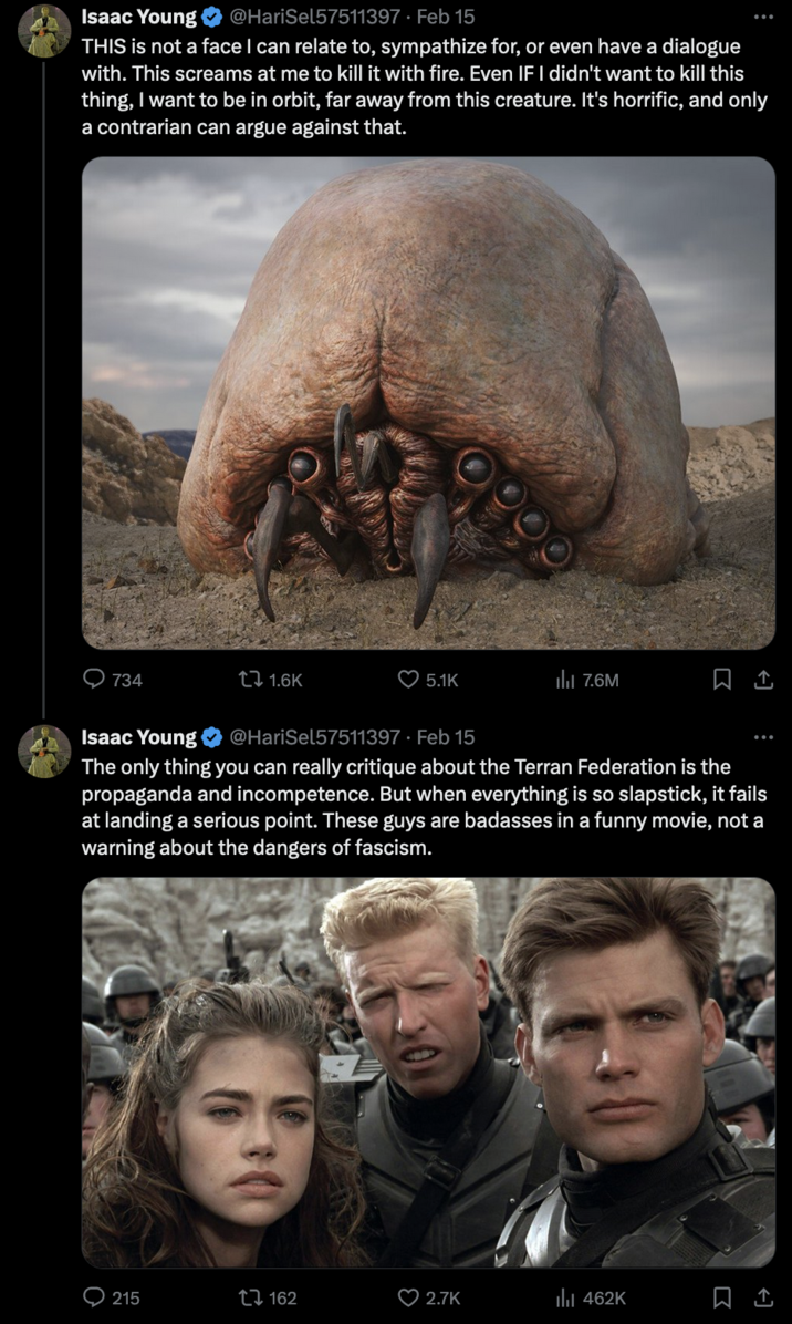 Starship Troopers Discourse Isaac Young @HariSel57511397. Feb 15 THIS is not a face I can relate to, sympathize for, or even have a dialogue with. This screams at me to kill it with fire. Even IF I didn't want to kill this thing, I want to be in orbit, far away from this creature. It's horrific, and only a contrarian can argue against that. 734 1.6K 215 5.1K 162 Isaac Young @HariSel57511397. Feb 15 The only thing you can really critique about the Terran Federation is the propaganda and incompetence. But when everything is so slapstick, it fails at landing a serious point. These guys are badasses in a funny movie, not a warning about the dangers of fascism. ₁7.6M 2.7K 口企 ₁462K 口企