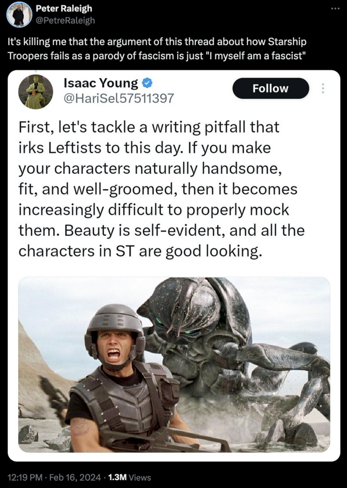 Starship Troopers Discourse MUS Peter Raleigh @PetreRaleigh It's killing me that the argument of this thread about how Starship Troopers fails as a parody of fascism is just "I myself am a fascist" Isaac Young @HariSel57511397 Follow First, let's tackle a writing pitfall that irks Leftists to this day. If you make your characters naturally handsome, fit, and well-groomed, then it becomes increasingly difficult to properly mock them. Beauty is self-evident, and all the characters in ST are good looking. 12:19 PM. Feb 16, 2024 1.3M Views :