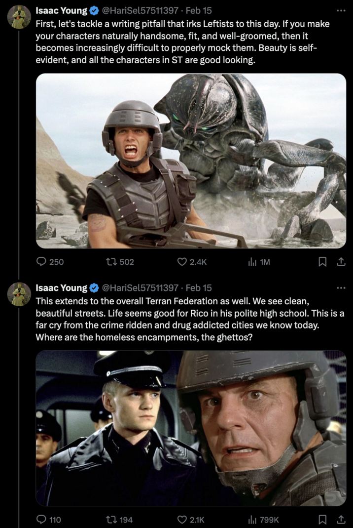 Starship Troopers Discourse Isaac Young @HariSel57511397. Feb 15 First, let's tackle a writing pitfall that irks Leftists to this day. If you make your characters naturally handsome, fit, and well-groomed, then it becomes increasingly difficult to properly mock them. Beauty is self- evident, and all the characters in ST are good looking. 250 502 110 2.4K 194 Isaac Young @HariSel57511397. Feb 15 This extends to the overall Terran Federation as well. We see clean, beautiful streets. Life seems good for Rico in his polite high school. This is a far cry from the crime ridden and drug addicted cities we know today. Where are the homeless encampments, the ghettos? 1M 2.1K 口企 799K 口1