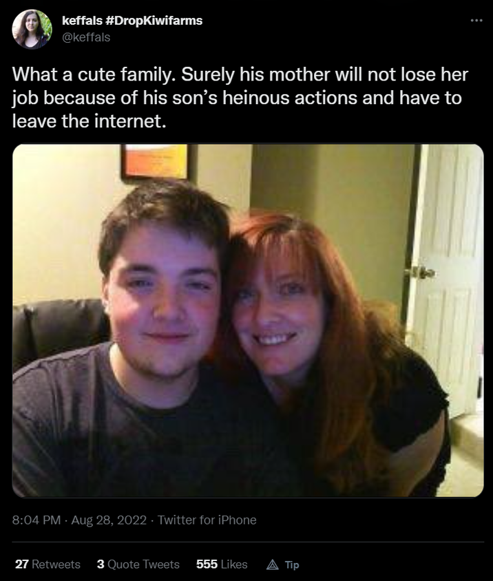 keffals keffals #DropKiwifarms @keffals What a cute family. Surely his mother will not lose her job because of his son's heinous actions and have to leave the internet. 8:04 PM - Aug 28, 2022 - Twitter for iPhone 27 Retweets 3 Quote Tweets 555 Likes A Tip