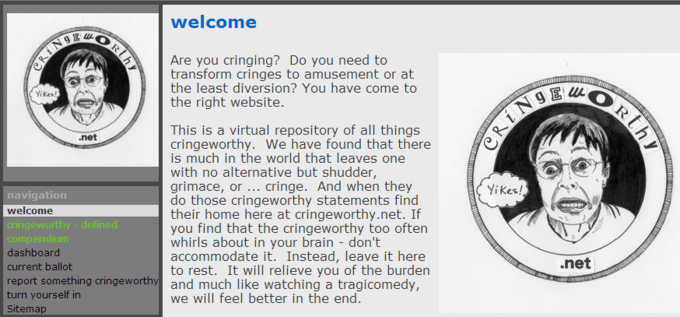 cringe origin welcome Are you cringing? Do you need to transform cringes to amusement or at the least diversion? You have come to the right website. Yikes This is a virtual repository of all things cringeworthy. We have found that there is much in the world that leaves one with no alternative but shudder, grimace, or cringe. And when they do those cringeworthy statements find their home here at cringeworthy.net. If you find that the cringeworthy too often whirls about in your brain - don't net Yikes! navigation welcome cringeworthy - defined dashboard current ballot report something cringeworthy and much like watching a tragicomedy, turn yourself in Sitemap .net to rest. It will relieve you of the burden we will feel better in the end