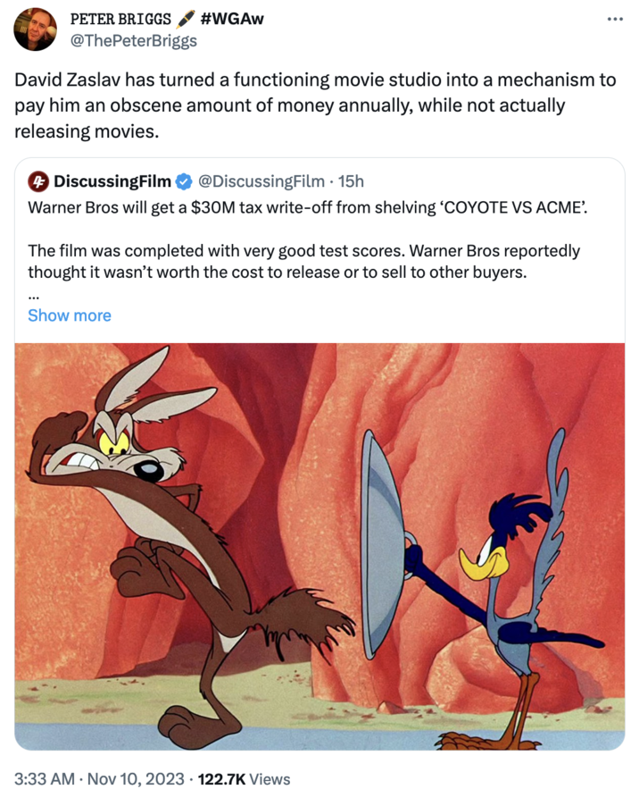 'Coyote vs. Acme' Cancellation Controversy PETER BRIGGS @ThePeterBriggs #WGAW David Zaslav has turned a functioning movie studio into a mechanism to pay him an obscene amount of money annually, while not actually releasing movies. + DiscussingFilm @DiscussingFilm . 15h Warner Bros will get a $30M tax write-off from shelving 'COYOTE VS ACME'. The film was completed with very good test scores. Warner Bros reportedly thought it wasn't worth the cost to release or to sell to other buyers. Show more 3:33 AM . Nov 10, 2023 122.7K Views