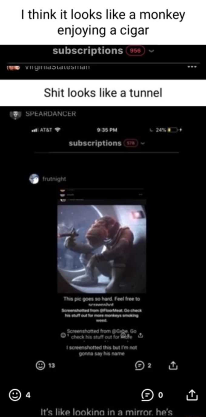 This Pic Goes So Hard. Feel Free To Screenshot I think it looks like a monkey enjoying a cigar subscriptions 956 VIrgimiaStatesmian S--- looks like a tunnel SPEARDANCER AT&T 9:35 PM 24%D subscriptions 578 frutnight This pic goes so hard. Feel free to enshnt Screenshotted from FloorMeat Ge check his stuff out for more monkeys smoking weed Screenshotted from @Gybe Go check his stuff out for fe C. I screenshotted this but I'm not gonna say his name 13 2 It's like looking in a mirror. he's