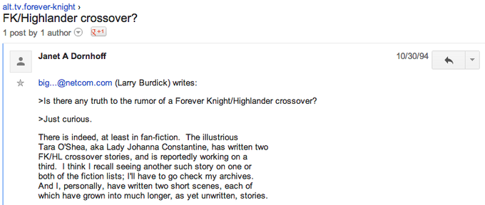 9f9.png alt.tv.forever-knight FK/Highlander crossover? post by 1 author1 Janet A Dornhoff 10/30/94 g k big...@netcom.com (Larry Burdick) writes: >Is there any truth to the rumor of a Forever Knight/Highlander crossover? >Just curious. There is indeed, at least in fan-fiction. The illustrious Tara O'Shea, aka Lady Johanna Constantine, has written two FKJHL crossover stories, and is reportedly working on a third. I think I recall seeing another such story on one or both of the fiction lists; Il have to go check my archives. And I, personally, have written two short scenes, each of which have grown into much longer, as yet unwritten, stories