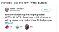 New Look Honestly I like the new Twitter buttons Donald J. Trump > @realDonaldTrump Follow You are witnessing the single greatest WITCH HUNT in American political history led by some very bad and conflicted people! #MAGA 47K ORB 24K 80K