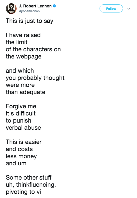 This Is Just To Say J. Robert Lennon Follow This is just to say I have raised the limit of the characters on the webpage and which you probably thought were more than adequate Forgive me it's difficult to punish verbal abuse This is easier and costs less money and um Some other stuff uh, thinkfluencing, pivoting to vi