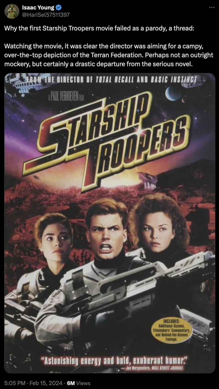 Starship Troopers Discourse Isaac Young @HariSel57511397 Why the first Starship Troopers movie failed as a parody, a thread: Watching the movie, it was clear the director was aiming for a campy, over-the-top depiction of the Terran Federation. Perhaps not an outright mockery, but certainly a drastic departure from the serious novel. FROM THE DIRECTOR OF TOTAL RECALL AND BASIC INSTINCT PAUL VERHOEVEN FELM STARSHIP ROOPERS Aff INCLUDES: Additional Scenes, Filmmakers' Commentary, and Behind-the-Scenes Footage. "Astonishing energy and bold, exuberant humor" -Joe Morgenstern, WALL STREET JOURNAL 5:05 PM. Feb 15, 2024 6M Views