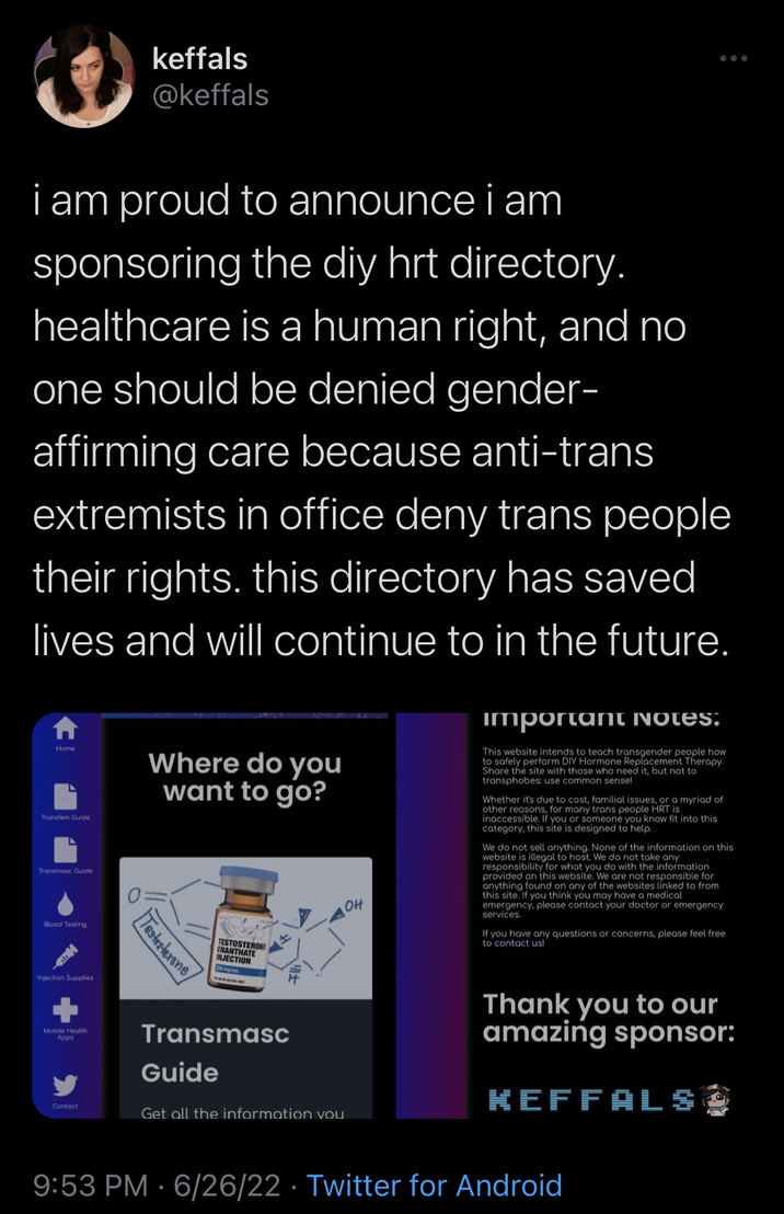 Keffals O i am proud to announce i am sponsoring the diy hrt directory. healthcare is a human right, and no one should be denied gender- affirming care because anti-trans extremists in office deny trans people their rights. this directory has saved lives and will continue to in the future. Home Transfer Guide Transmasc Guide Blood Testing Injection Supplies Mobile Health Apps Contact keffals @keffals Where do you want to go? Testosterone TESTOSTERONE ENANTHATE INJECTION wwww.. Transmasc Guide OH Get all the information vou important NOTES: This website intends to teach transgender people how to safely perform DIY Hormone Replacement Therapy. Share the site with those who need it, but not to transphobes: use common sense! Whether it's due to cost, familial issues, or a myriad of other reasons, for many trans people HRT is inaccessible. If you or someone you know fit into this category, this site is designed to help. We do not sell anything. None of the information on this website is illegal to host. We do not take any responsibility for what you do with the information provided on this website. We are not responsible for anything found on any of the websites linked to from this site. If you think you may have a medical emergency, please contact your doctor or emergency services. If you have any questions or concerns, please feel free to contact us! Thank you to our amazing sponsor: KEFFALS 9:53 PM 6/26/22 · Twitter for Android