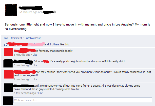 d07.png 51 minutes ago nea Seriously, one little fight and now I have to move in with my aunt and uncle in Los Angeles? My mom is so overreacting. Like Comment Unfollow Post and 2 others like this. n fairness, that sounds deadly! 8 minutes ago Like I dunno.. it's a really posh neighbourhood and my unde Phil is really strict. are they serious? they cant send you anywhere, your an adult!! i would totally misbehave is i got sent to los angeles!! 2 minutes ago Like Well, mom's just worried I'll get into more fights, I guess. All I was doing was playing some basketball and these guys started causing some trouble. a few seconds ago Like rite a comment...