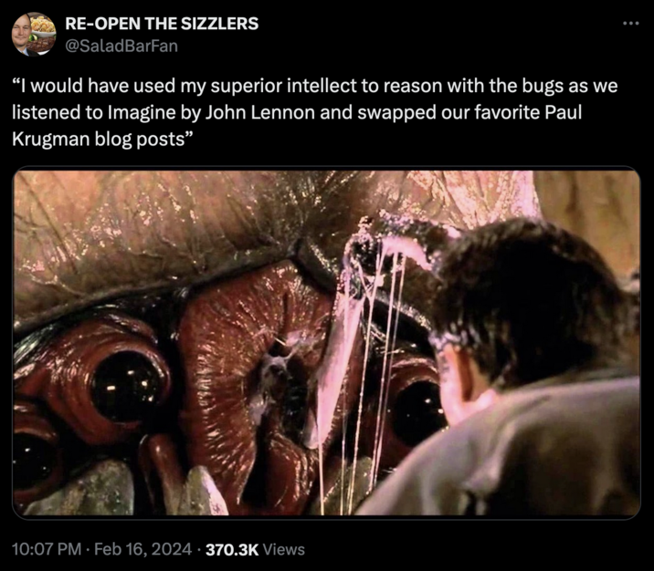 Starship Troopers Discourse RE-OPEN THE SIZZLERS @SaladBarFan "I would have used my superior intellect to reason with the bugs as we listened to Imagine by John Lennon and swapped our favorite Paul Krugman blog posts" 10:07 PM. Feb 16, 2024 370.3K Views :